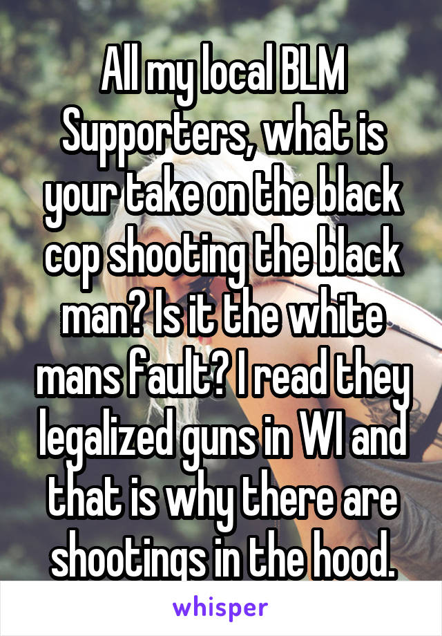 All my local BLM Supporters, what is your take on the black cop shooting the black man? Is it the white mans fault? I read they legalized guns in WI and that is why there are shootings in the hood.