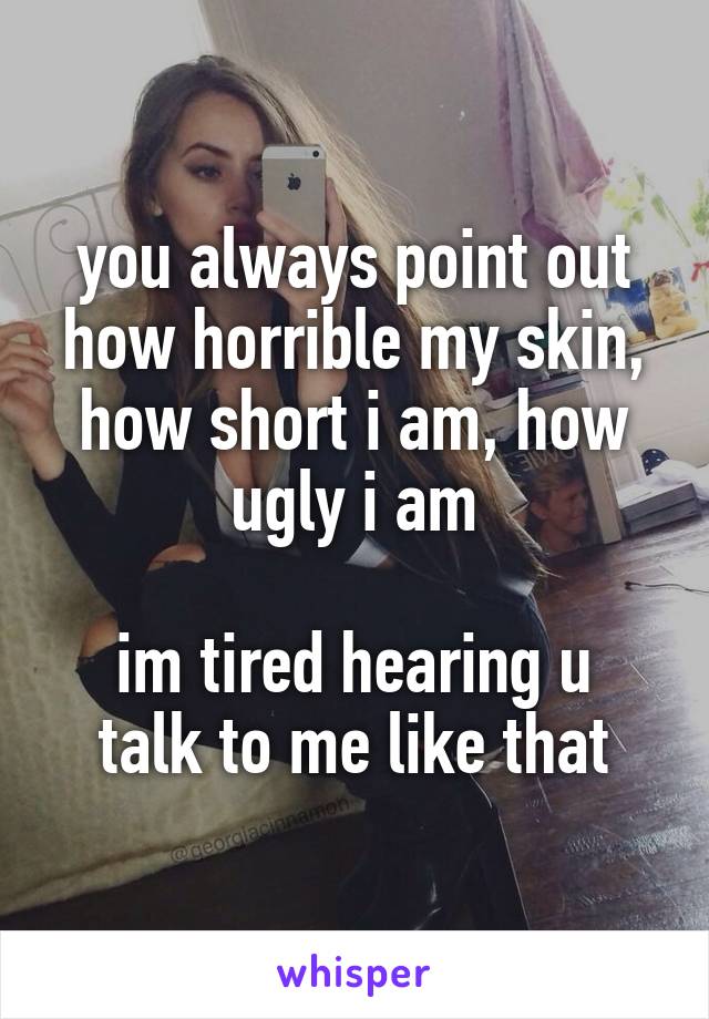 you always point out how horrible my skin, how short i am, how ugly i am

im tired hearing u talk to me like that