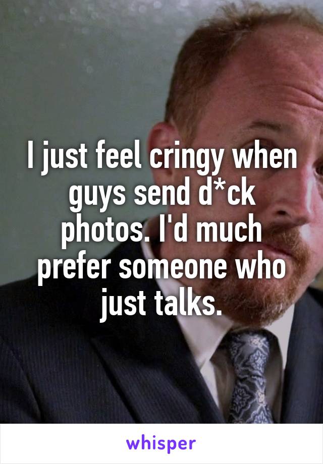 I just feel cringy when guys send d*ck photos. I'd much prefer someone who just talks.
