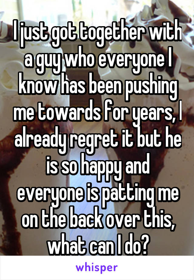 I just got together with a guy who everyone I know has been pushing me towards for years, I already regret it but he is so happy and everyone is patting me on the back over this, what can I do?