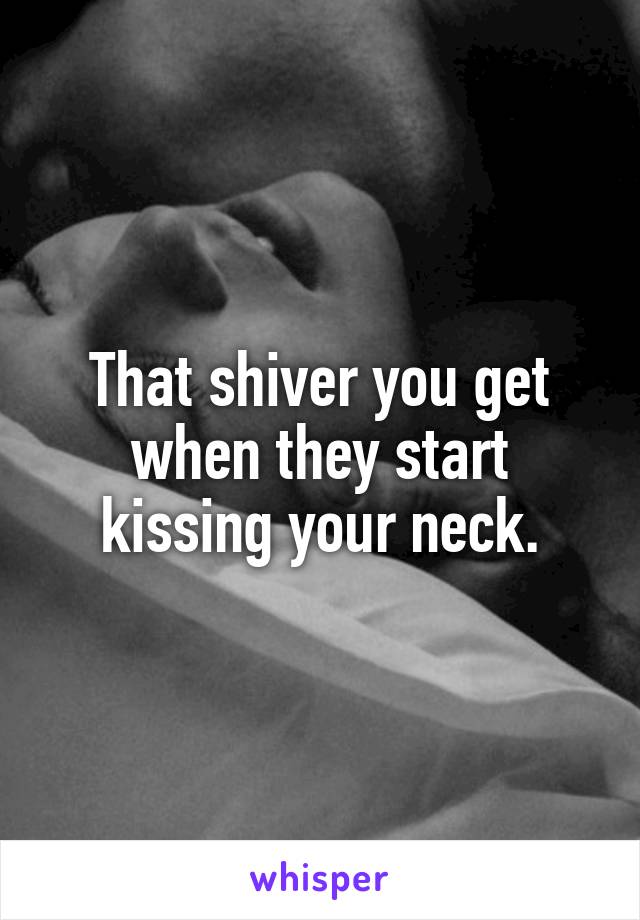 That shiver you get when they start kissing your neck.