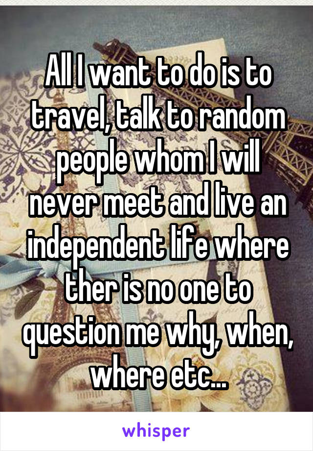 All I want to do is to travel, talk to random people whom I will never meet and live an independent life where ther is no one to question me why, when, where etc...