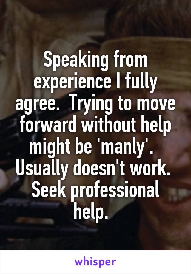 Speaking from experience I fully agree.  Trying to move forward without help might be 'manly'.   Usually doesn't work.  Seek professional help.  