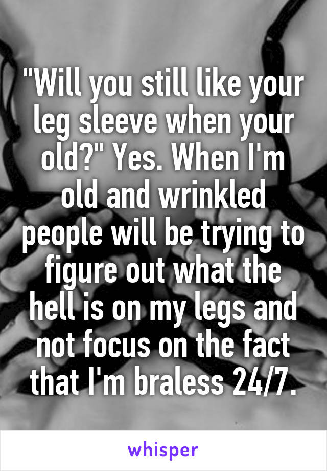 "Will you still like your leg sleeve when your old?" Yes. When I'm old and wrinkled people will be trying to figure out what the hell is on my legs and not focus on the fact that I'm braless 24/7.