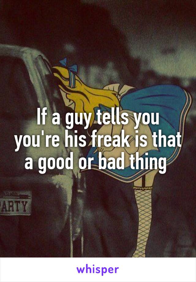 If a guy tells you you're his freak is that a good or bad thing 