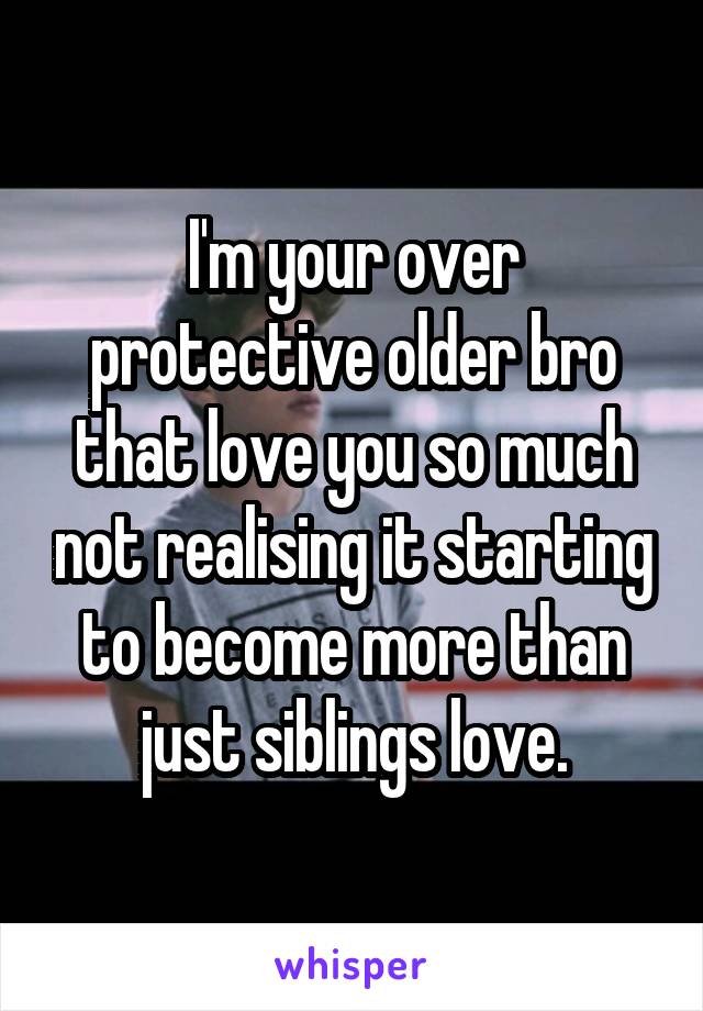 I'm your over protective older bro that love you so much not realising it starting to become more than just siblings love.