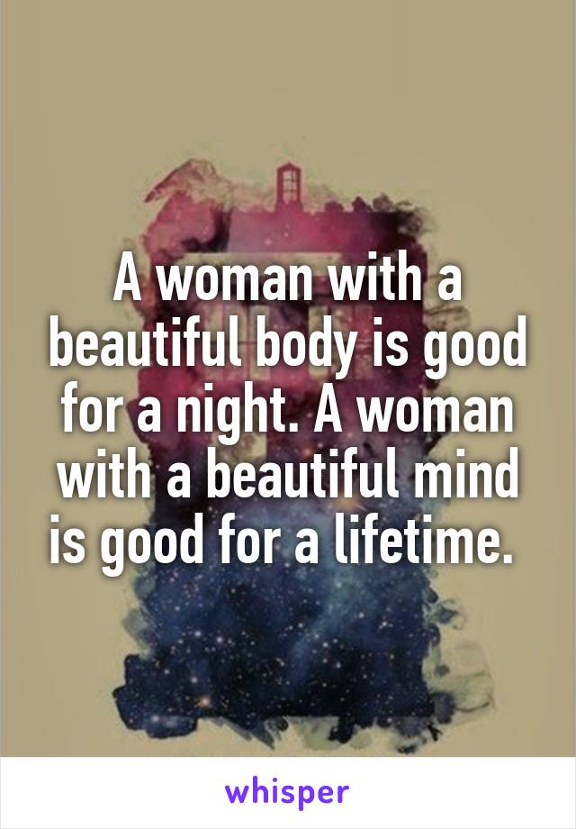 A woman with a beautiful body is good for a night. A woman with a beautiful mind is good for a lifetime. 