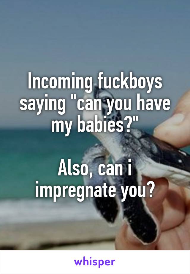 Incoming fuckboys saying "can you have my babies?"

Also, can i impregnate you?