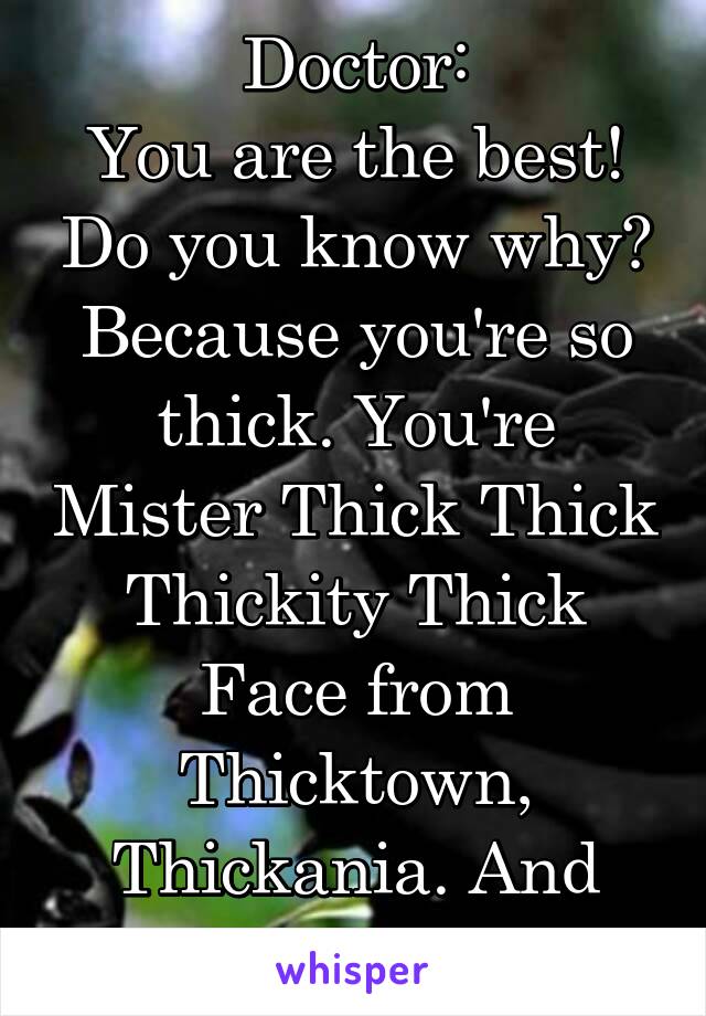 Doctor:
You are the best! Do you know why? Because you're so thick. You're Mister Thick Thick Thickity Thick Face from Thicktown, Thickania. And so's your dad.