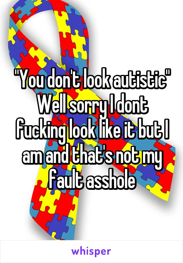 "You don't look autistic"
Well sorry I dont fucking look like it but I am and that's not my fault asshole