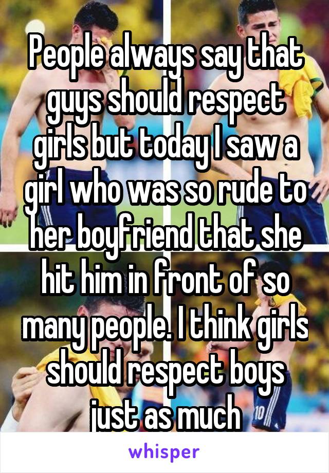 People always say that guys should respect girls but today I saw a girl who was so rude to her boyfriend that she hit him in front of so many people. I think girls should respect boys just as much