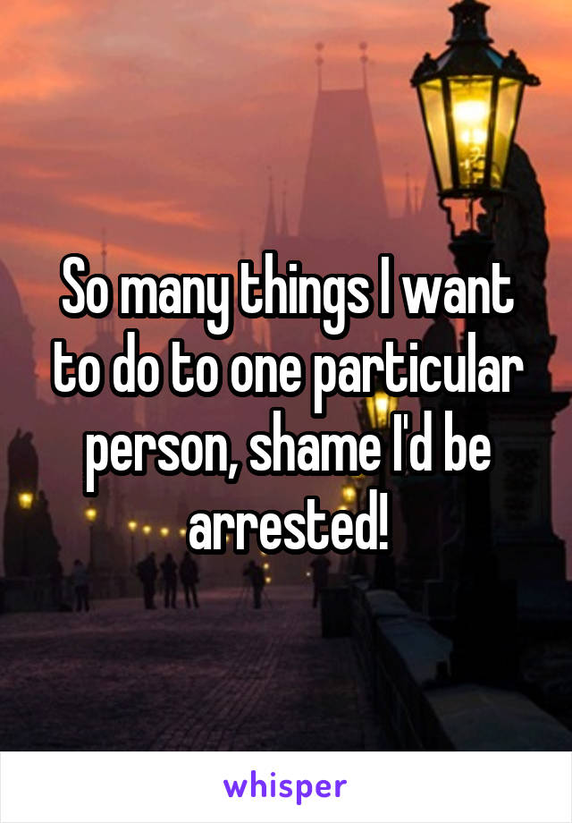 So many things I want to do to one particular person, shame I'd be arrested!
