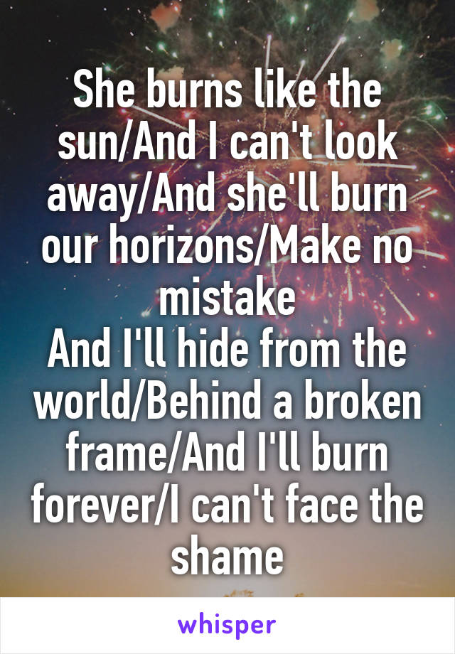 She burns like the sun/And I can't look away/And she'll burn our horizons/Make no mistake
And I'll hide from the world/Behind a broken frame/And I'll burn forever/I can't face the shame