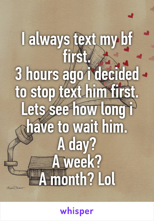 I always text my bf first.
3 hours ago i decided to stop text him first.
Lets see how long i have to wait him.
A day?
A week?
A month? Lol