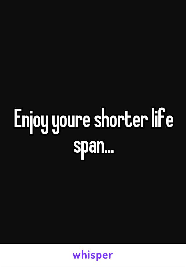 Enjoy youre shorter life span...