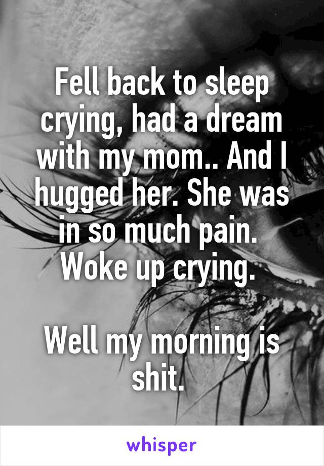 Fell back to sleep crying, had a dream with my mom.. And I hugged her. She was in so much pain. 
Woke up crying. 

Well my morning is shit. 