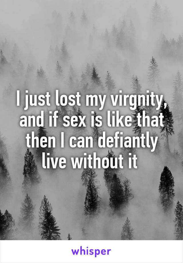 I just lost my virgnity, and if sex is like that then I can defiantly live without it 