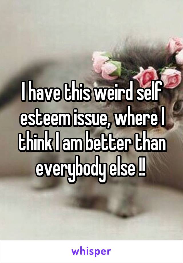 I have this weird self esteem issue, where I think I am better than everybody else !! 