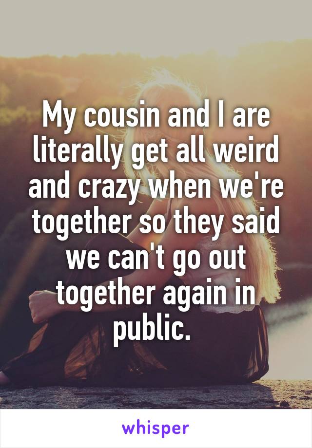 My cousin and I are literally get all weird and crazy when we're together so they said we can't go out together again in public. 
