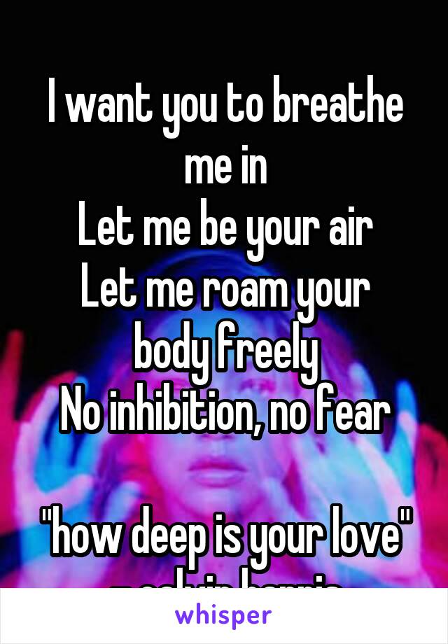 
I want you to breathe me in
Let me be your air
Let me roam your body freely
No inhibition, no fear

"how deep is your love" - calvin harris