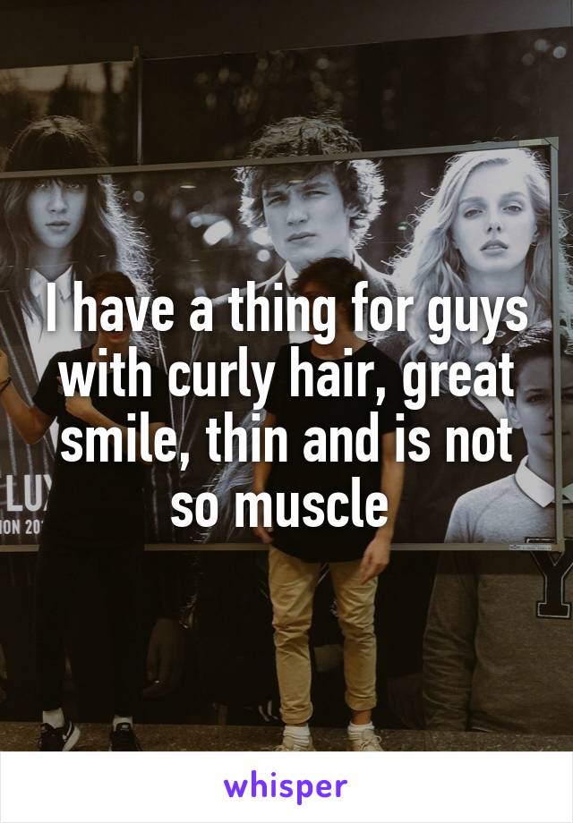I have a thing for guys with curly hair, great smile, thin and is not so muscle 