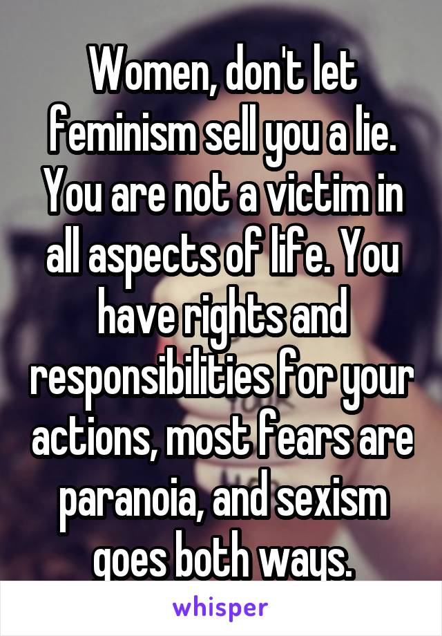 Women, don't let feminism sell you a lie. You are not a victim in all aspects of life. You have rights and responsibilities for your actions, most fears are paranoia, and sexism goes both ways.