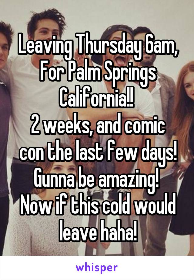 Leaving Thursday 6am, For Palm Springs California!! 
2 weeks, and comic con the last few days! Gunna be amazing! 
Now if this cold would leave haha!