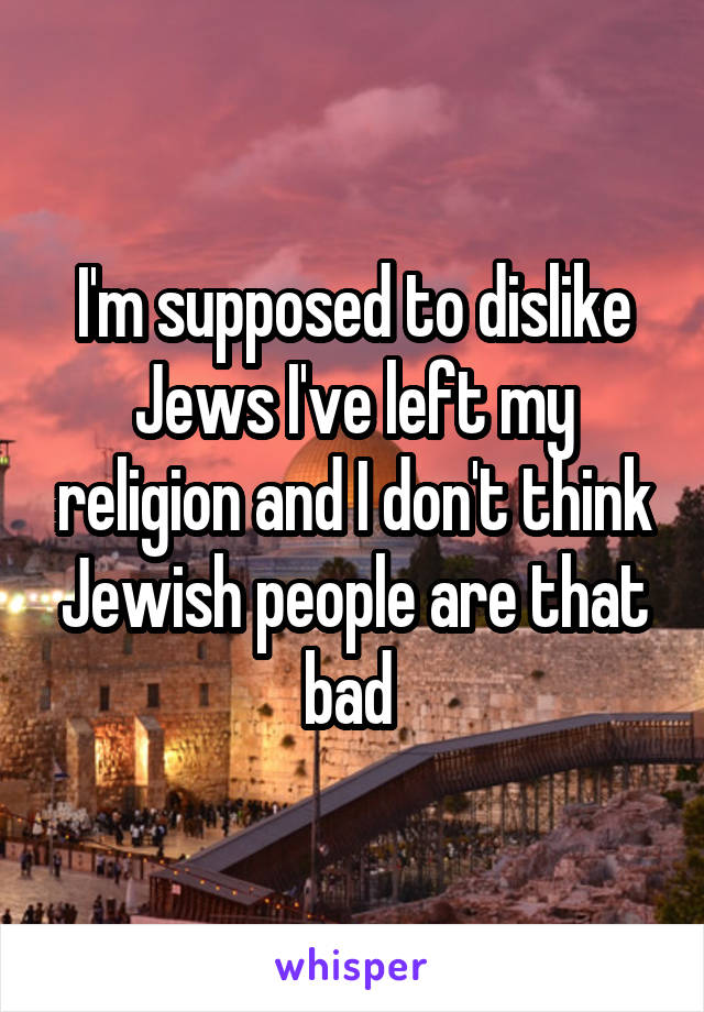 I'm supposed to dislike Jews I've left my religion and I don't think Jewish people are that bad 
