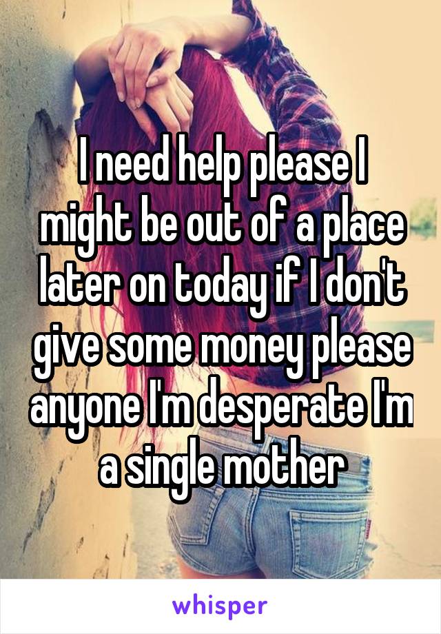 I need help please I might be out of a place later on today if I don't give some money please anyone I'm desperate I'm a single mother