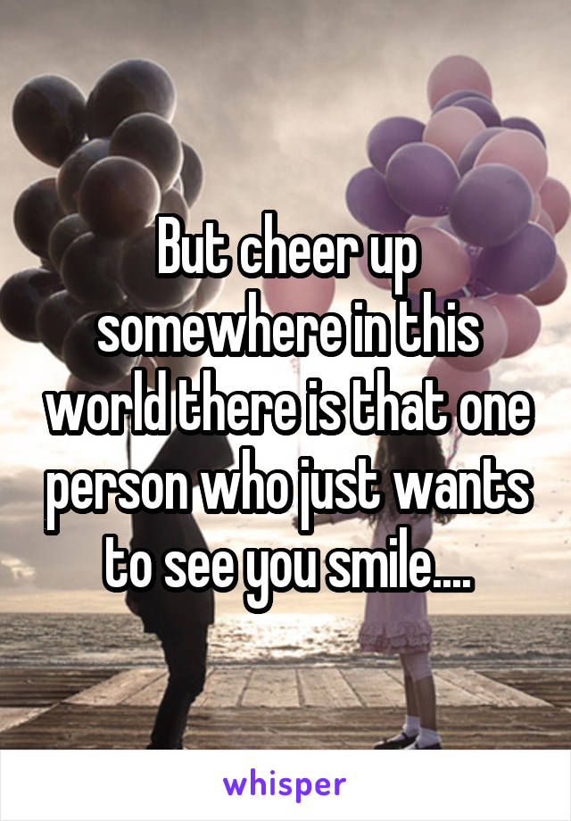 But cheer up somewhere in this world there is that one person who just wants to see you smile....