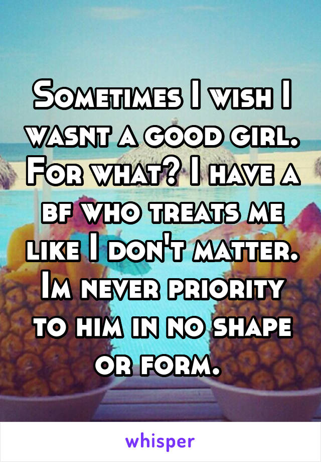 Sometimes I wish I wasnt a good girl. For what? I have a bf who treats me like I don't matter. Im never priority to him in no shape or form. 