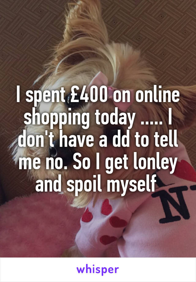 I spent £400 on online shopping today ..... I don't have a dd to tell me no. So I get lonley and spoil myself 