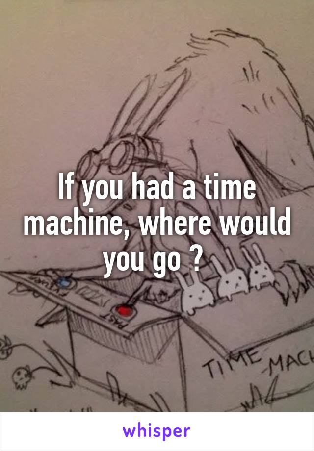 If you had a time machine, where would you go ? 