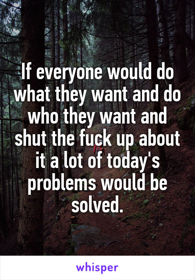 If everyone would do what they want and do who they want and shut the fuck up about it a lot of today's problems would be solved.