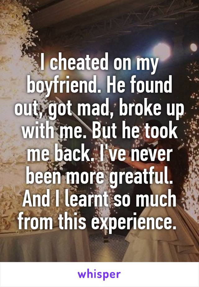 I cheated on my boyfriend. He found out, got mad, broke up with me. But he took me back. I've never been more greatful. And I learnt so much from this experience. 