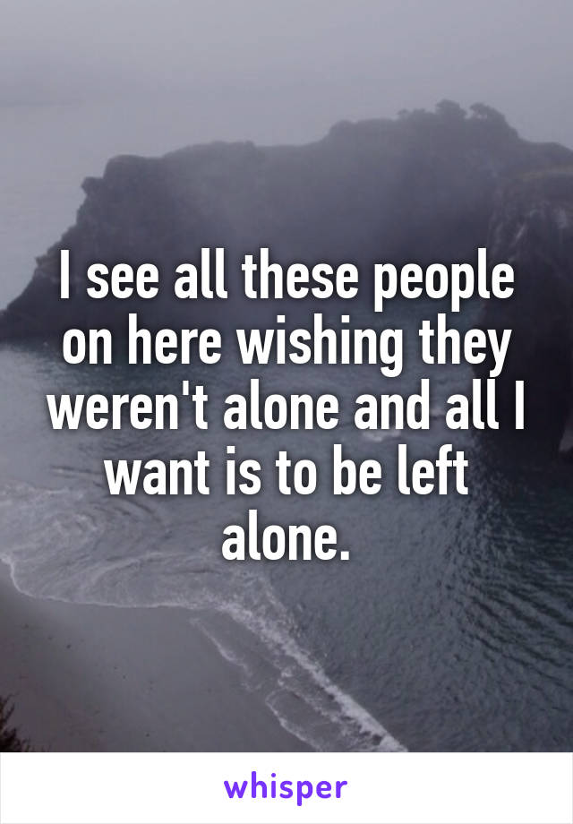 I see all these people on here wishing they weren't alone and all I want is to be left alone.