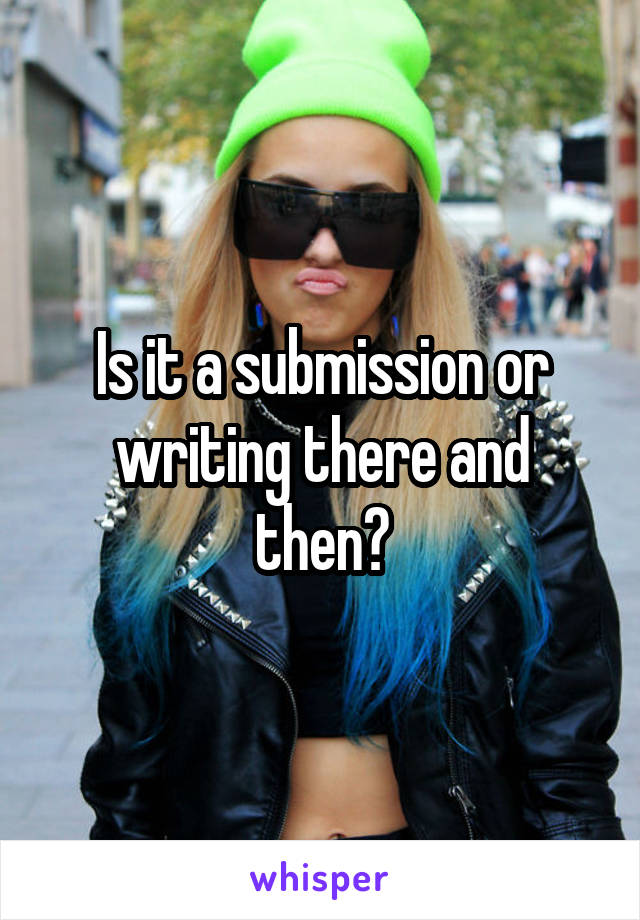 Is it a submission or writing there and then?