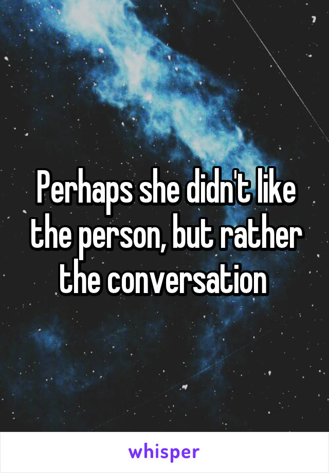 Perhaps she didn't like the person, but rather the conversation 