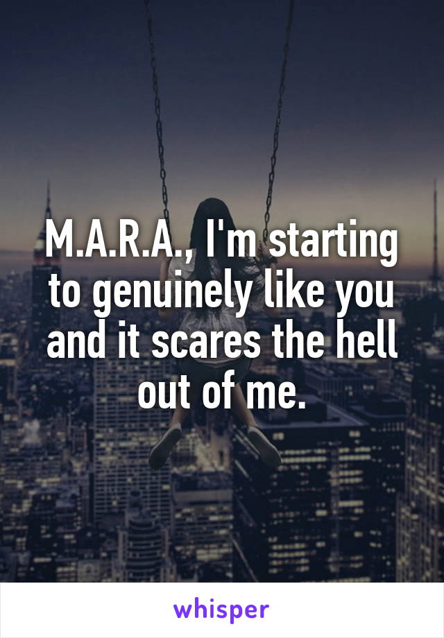 M.A.R.A., I'm starting to genuinely like you and it scares the hell out of me.