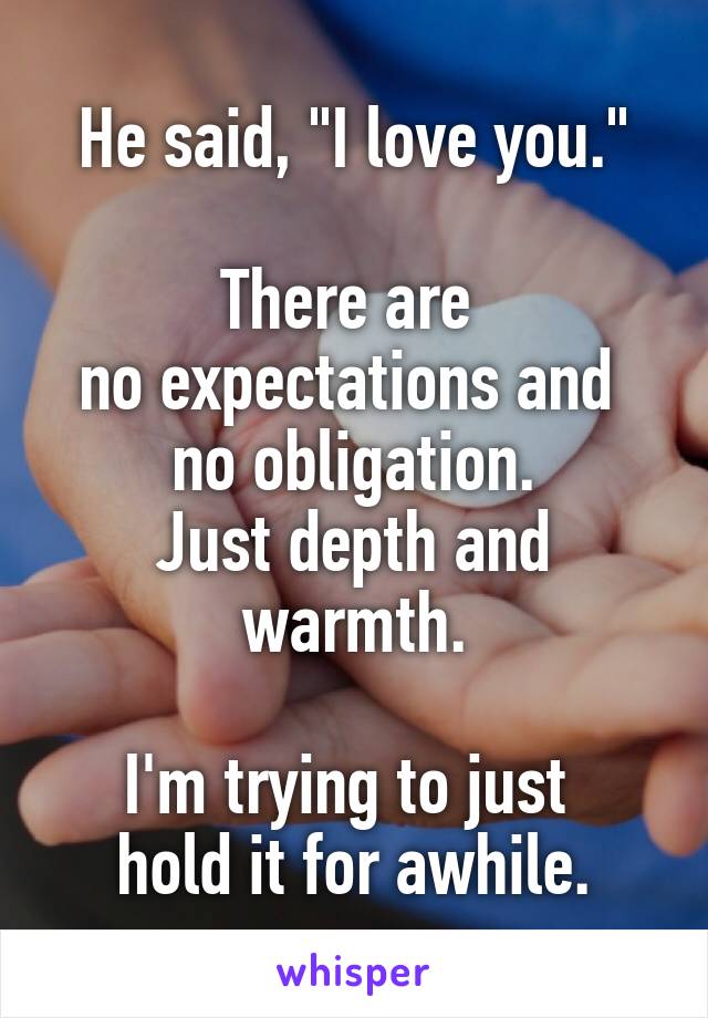 He said, "I love you."

There are 
no expectations and 
no obligation.
Just depth and warmth.

I'm trying to just 
hold it for awhile.
