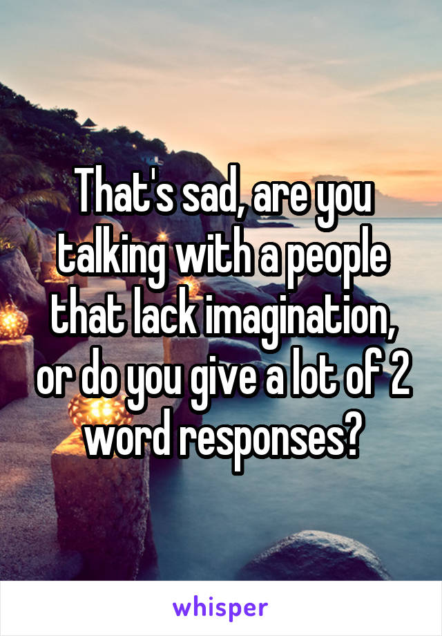 That's sad, are you talking with a people that lack imagination, or do you give a lot of 2 word responses?