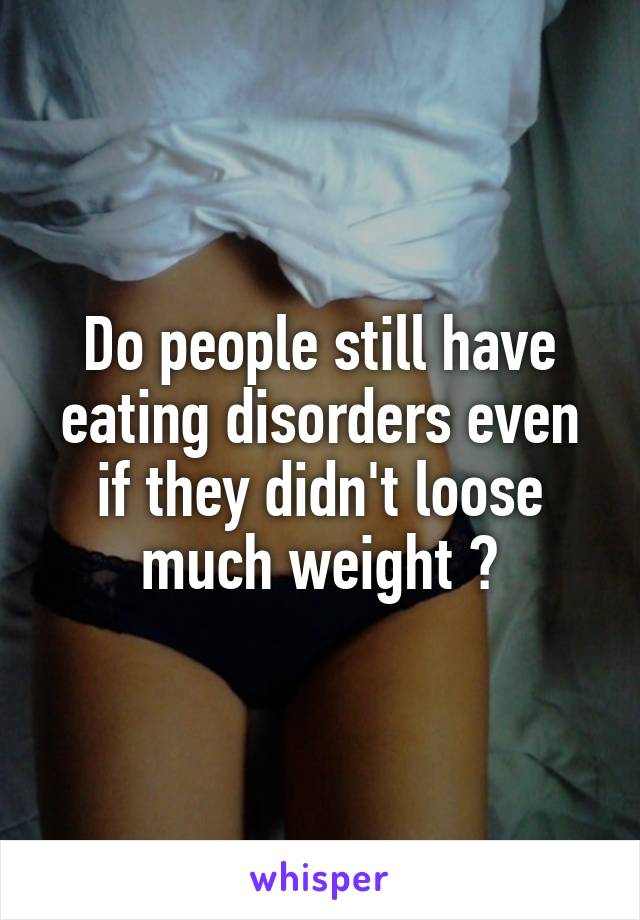 Do people still have eating disorders even if they didn't loose much weight ?