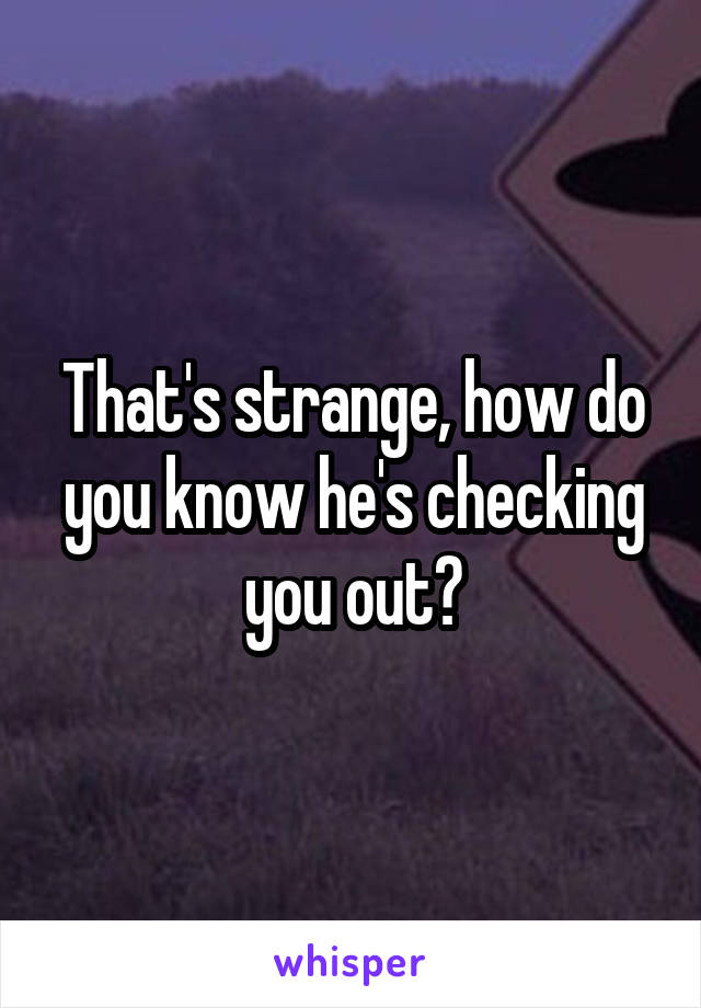 That's strange, how do you know he's checking you out?