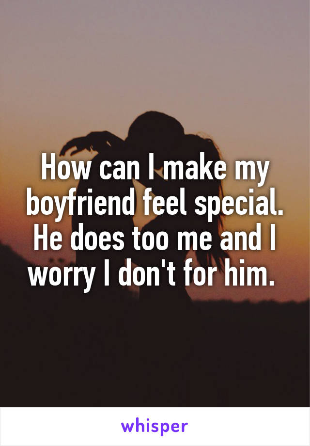 How can I make my boyfriend feel special. He does too me and I worry I don't for him. 