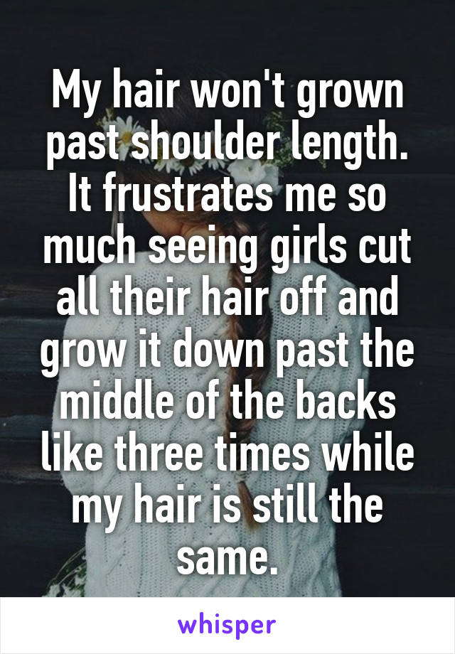 My hair won't grown past shoulder length. It frustrates me so much seeing girls cut all their hair off and grow it down past the middle of the backs like three times while my hair is still the same.