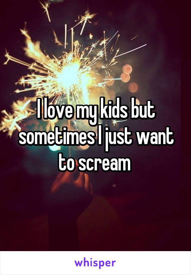 I love my kids but sometimes I just want to scream 