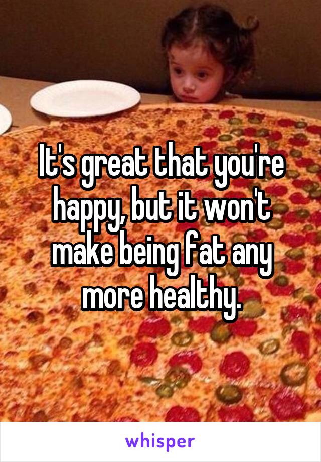 It's great that you're happy, but it won't make being fat any more healthy.