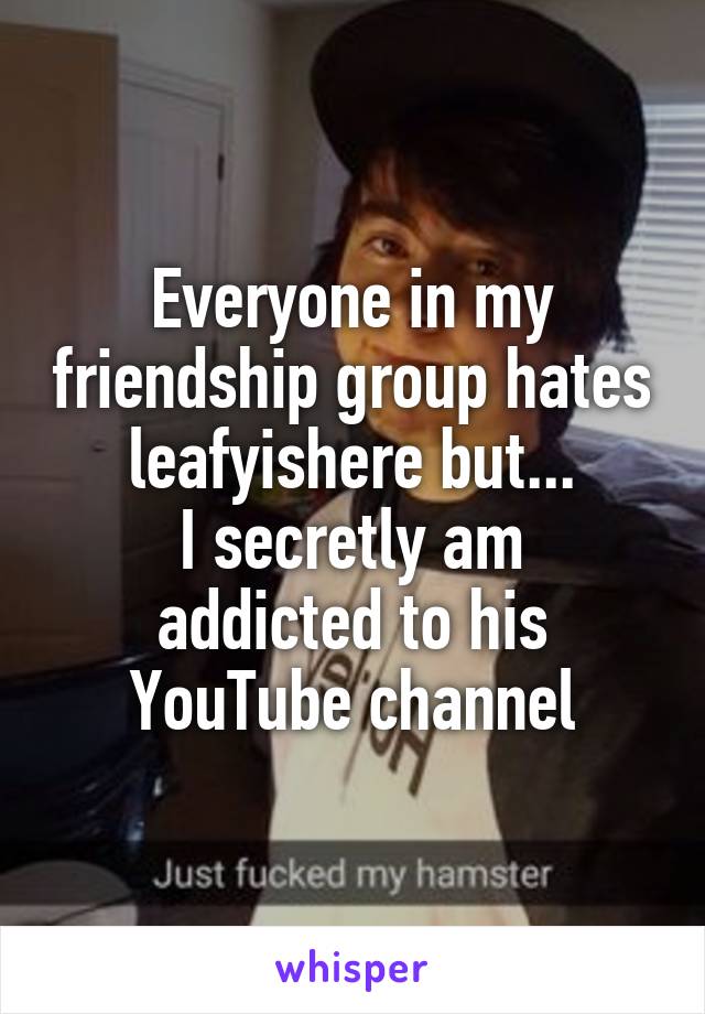 Everyone in my friendship group hates leafyishere but...
I secretly am addicted to his YouTube channel