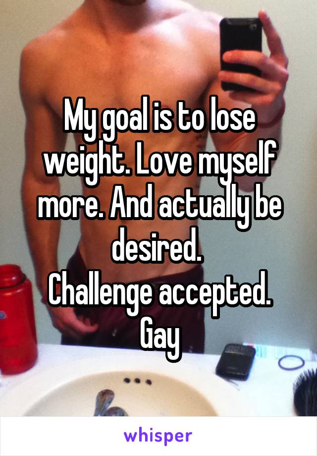 My goal is to lose weight. Love myself more. And actually be desired. 
Challenge accepted.
Gay
