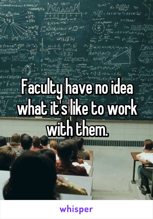 Faculty have no idea what it's like to work with them.